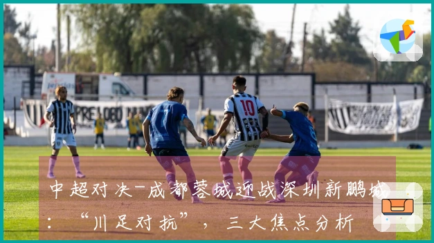 中超对决-成都蓉城迎战深圳新鹏城：“川足对抗”，三大焦点分析