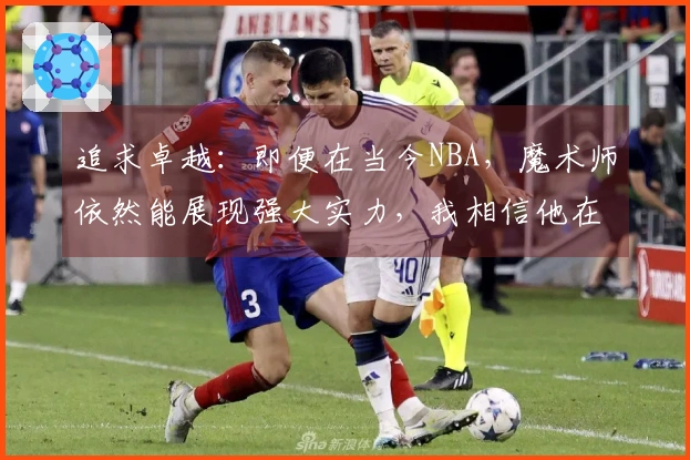 追求卓越：即便在当今NBA，魔术师依然能展现强大实力，我相信他在那个时代同样会获得成功