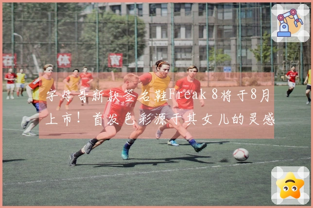 字母哥新款签名鞋Freak 8将于8月上市！首发色彩源于其女儿的灵感