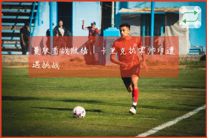 曼联首战败绩｜卡里克执掌帅印遭遇挑战