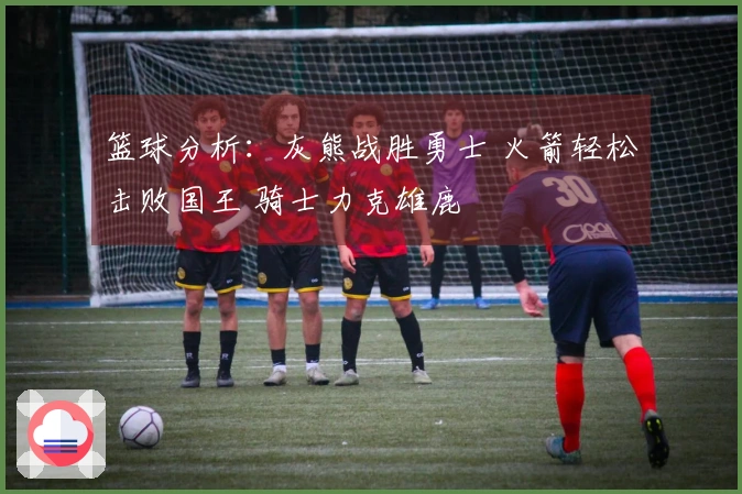 篮球分析：灰熊战胜勇士 火箭轻松击败国王 骑士力克雄鹿