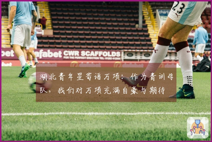 湖北青年星寄语万项：作为青训母队，我们对万项充满自豪与期待
