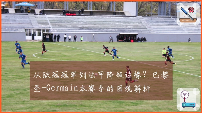 从欧冠冠军到法甲降级边缘？巴黎圣-Germain本赛季的困境解析