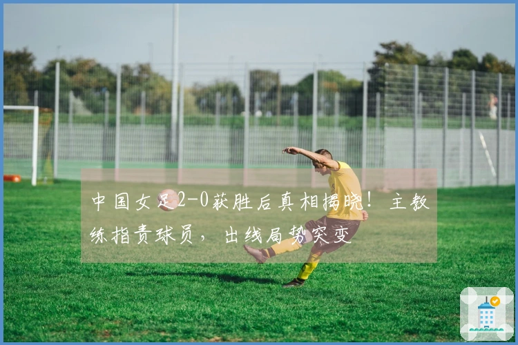 中国女足2-0获胜后真相揭晓！主教练指责球员，出线局势突变