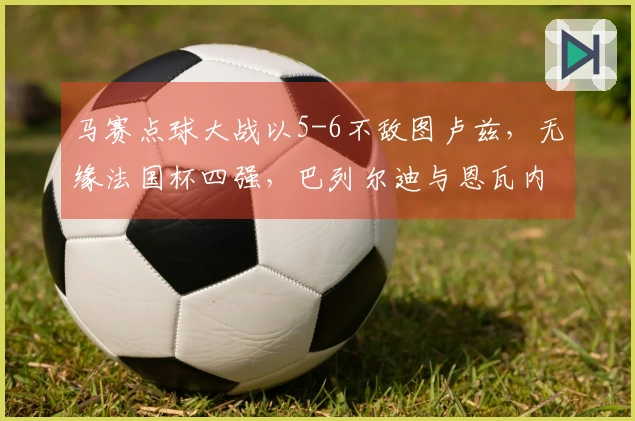 马赛点球大战以5-6不敌图卢兹，无缘法国杯四强，巴列尔迪与恩瓦内里罚失点球