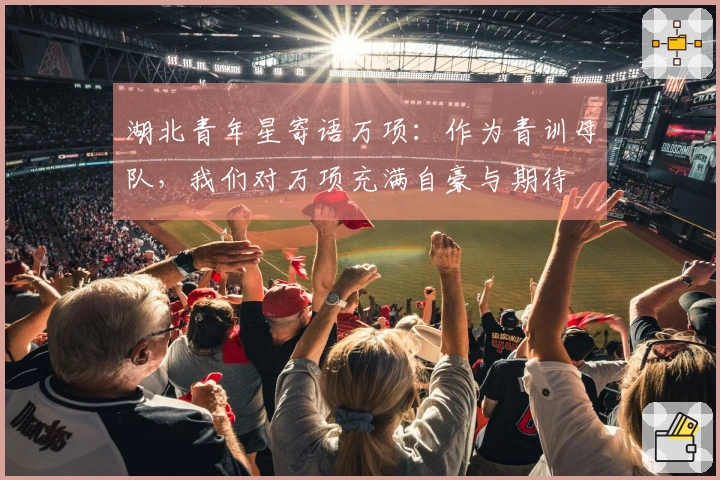 湖北青年星寄语万项：作为青训母队，我们对万项充满自豪与期待