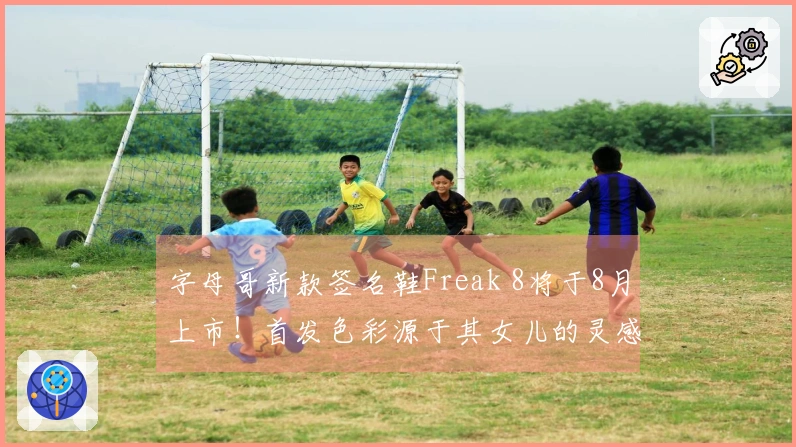 字母哥新款签名鞋Freak 8将于8月上市！首发色彩源于其女儿的灵感
