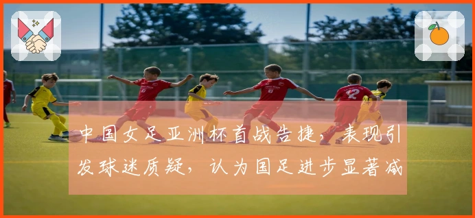 中国女足亚洲杯首战告捷，表现引发球迷质疑，认为国足进步显著减缓