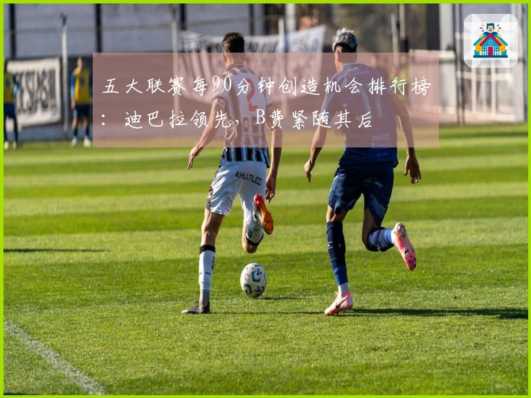 五大联赛每90分钟创造机会排行榜：迪巴拉领先，B费紧随其后