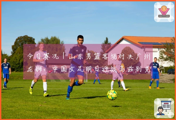 今日赛况｜山东男篮客场对决广州龙狮，中国女足明日迎战乌兹别克斯坦