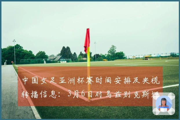中国女足亚洲杯赛时间安排及央视转播信息：3月6日对乌兹别克斯坦，3月9日对朝鲜
